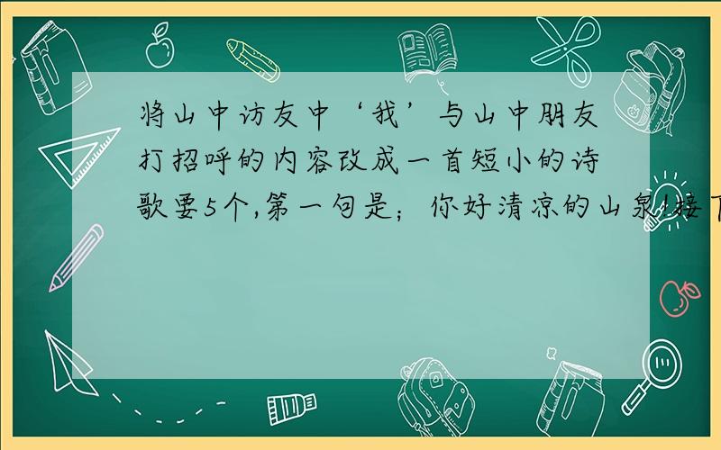 将山中访友中‘我’与山中朋友打招呼的内容改成一首短小的诗歌要5个,第一句是；你好清凉的山泉!接下来该填什么