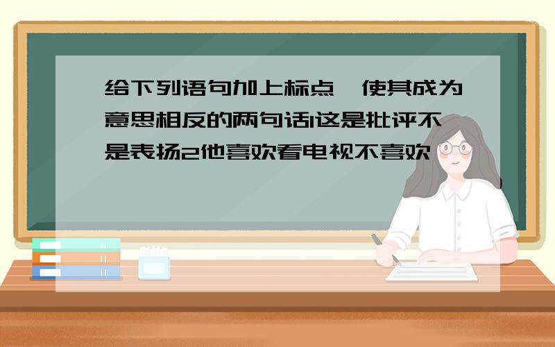 给下列语句加上标点,使其成为意思相反的两句话1这是批评不是表扬2他喜欢看电视不喜欢