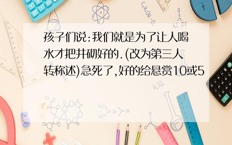 孩子们说:我们就是为了让人喝水才把井砌好的.(改为第三人转称述)急死了,好的给悬赏10或5