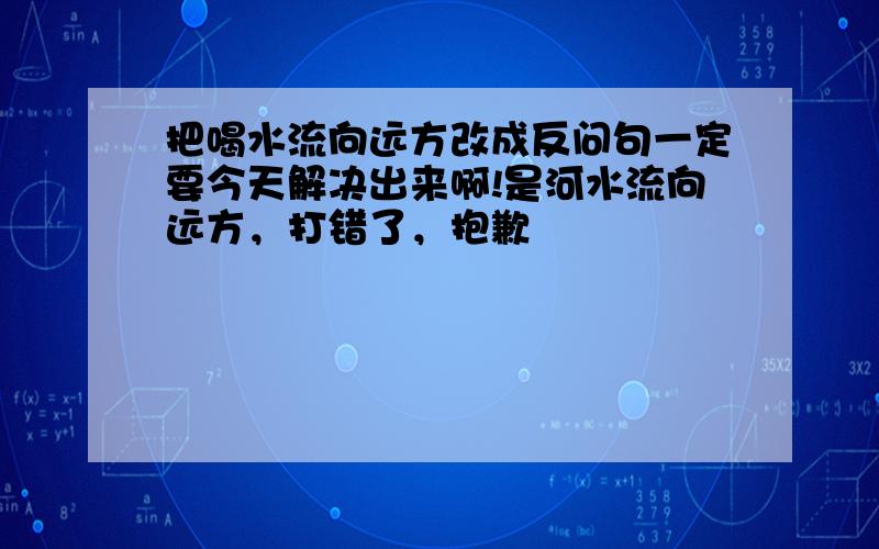 把喝水流向远方改成反问句一定要今天解决出来啊!是河水流向远方，打错了，抱歉