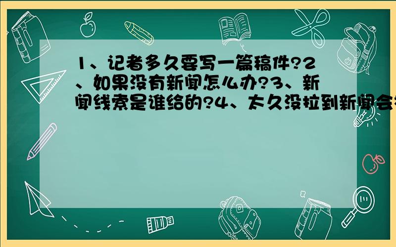 1、记者多久要写一篇稿件?2、如果没有新闻怎么办?3、新闻线索是谁给的?4、太久没拉到新闻会被炒鱿鱼吗?大概是多久?