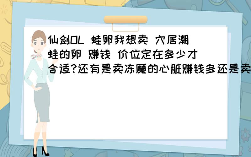 仙剑OL 蛙卵我想卖 穴居潮蛙的卵 赚钱 价位定在多少才合适?还有是卖冻魔的心脏赚钱多还是卖这蛙卵赚钱多