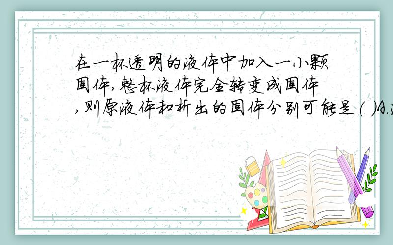 在一杯透明的液体中加入一小颗固体,整杯液体完全转变成固体,则原液体和析出的固体分别可能是（ ）A．过饱和溶液,不带结晶水的晶体 B．饱和溶液,带结晶水的晶体C．过饱和溶液,带结晶水