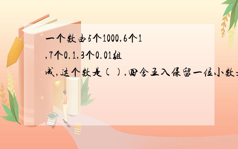 一个数由5个1000,6个1,7个0.1,3个0.01组成,这个数是(),四舍五入保留一位小数是()