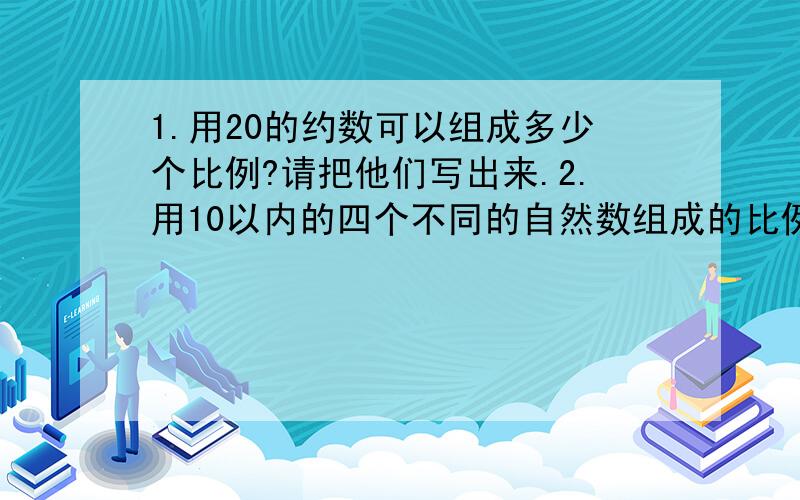 1.用20的约数可以组成多少个比例?请把他们写出来.2.用10以内的四个不同的自然数组成的比例有哪些?其中比值最小与最大的比例式分别是什么?3.2：7=（）：51.2：2.5=（）：4好的话追加十分