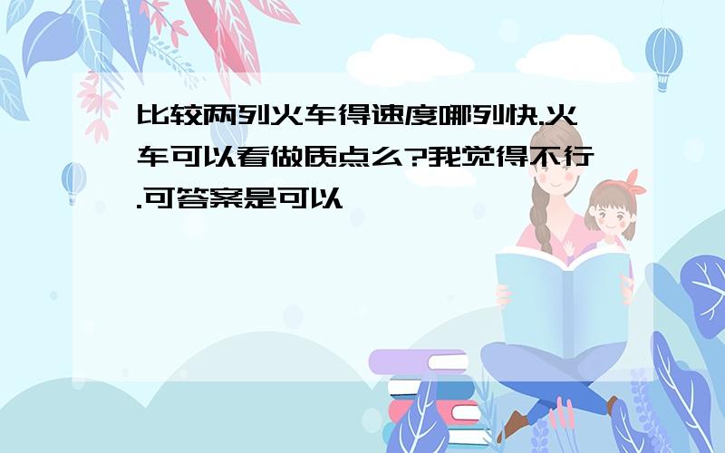 比较两列火车得速度哪列快.火车可以看做质点么?我觉得不行.可答案是可以