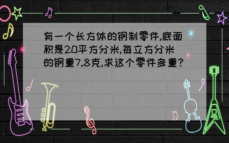 有一个长方体的钢制零件,底面积是20平方分米,每立方分米的钢重7.8克,求这个零件多重?