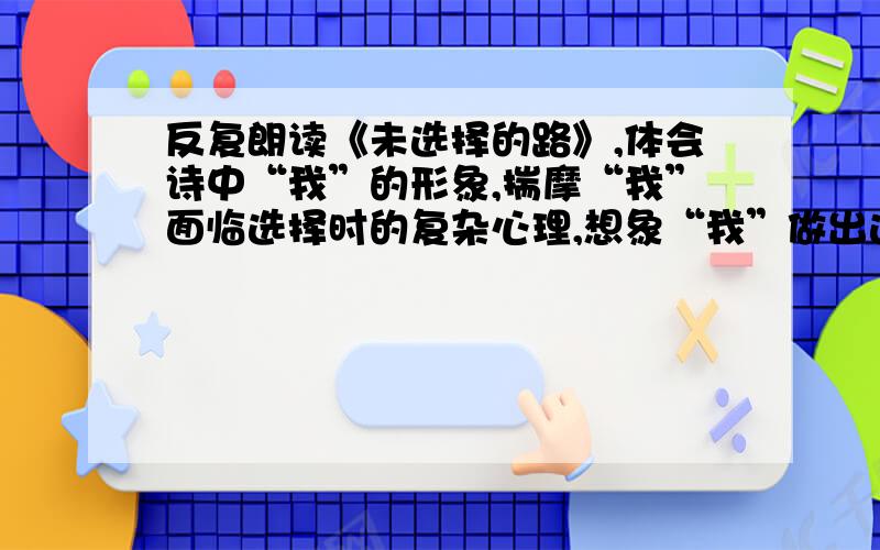 反复朗读《未选择的路》,体会诗中“我”的形象,揣摩“我”面临选择时的复杂心理,想象“我”做出选择后可能发生的事,然后以“我”的口吻写一篇记叙文.