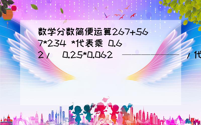 数学分数简便运算267+567*234 *代表乘 0.62/（0.25*0.062）—————— /代表除567*235-300