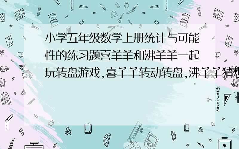 小学五年级数学上册统计与可能性的练习题喜羊羊和沸羊羊一起玩转盘游戏,喜羊羊转动转盘,沸羊羊猜想指针会在哪个数上.如果沸羊羊猜对了,沸羊羊胜；如果沸羊羊猜错了,喜羊羊胜.1.这个