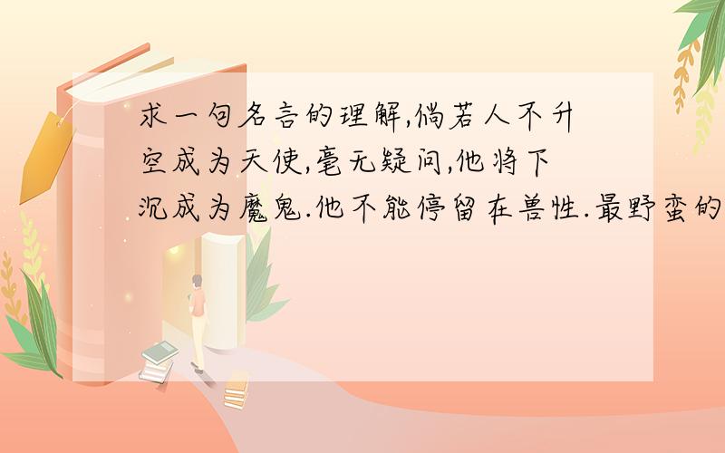 求一句名言的理解,倘若人不升空成为天使,毫无疑问,他将下沉成为魔鬼.他不能停留在兽性.最野蛮的人并不是野兽,他更坏,非常坏.——柯尔律治