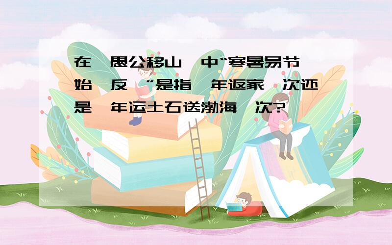 在《愚公移山》中“寒暑易节,始一反焉”是指一年返家一次还是一年运土石送渤海一次?