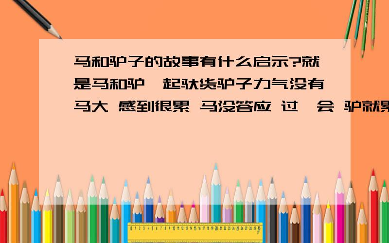 马和驴子的故事有什么启示?就是马和驴一起驮货驴子力气没有马大 感到很累 马没答应 过一会 驴就累死了 货物全都落到了马的身上大概就是这么个故事 告诉了我们什么深刻的道理呢?