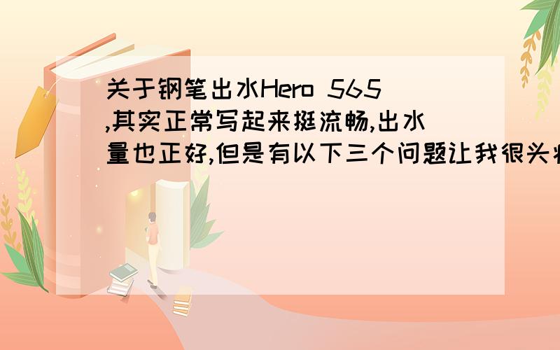 关于钢笔出水Hero 565,其实正常写起来挺流畅,出水量也正好,但是有以下三个问题让我很头痛：1）出水流畅时写一小段时间,出水量突然增多,伴随一整滴墨从笔尖流出,在纸上流下一块让我很郁