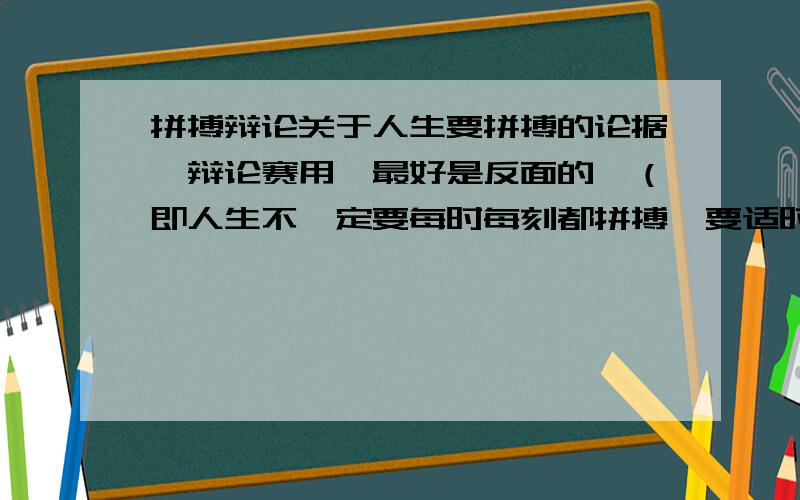 拼搏辩论关于人生要拼搏的论据,辩论赛用,最好是反面的,（即人生不一定要每时每刻都拼搏,要适时行乐,或根本不要拼搏）~多多益善!