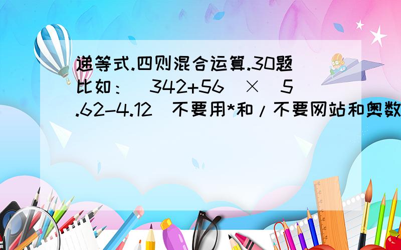 递等式.四则混合运算.30题比如：（342+56）×（5.62-4.12）不要用*和/不要网站和奥数题全部列在下方我是新来的,