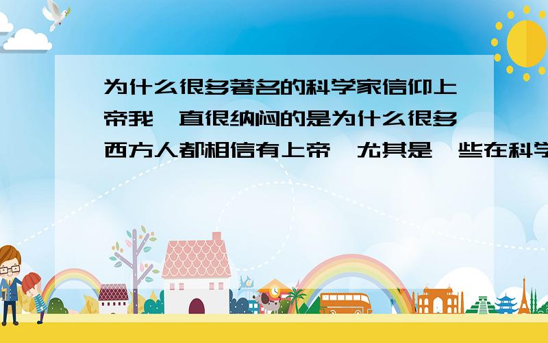 为什么很多著名的科学家信仰上帝我一直很纳闷的是为什么很多西方人都相信有上帝,尤其是一些在科学界取得过重大发现的科学家,他们的科学知识一定要比我们多得多,那为什么还会相信上