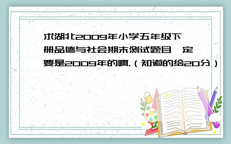 求湖北2009年小学五年级下册品德与社会期末测试题目一定要是2009年的啊.（知道的给20分）