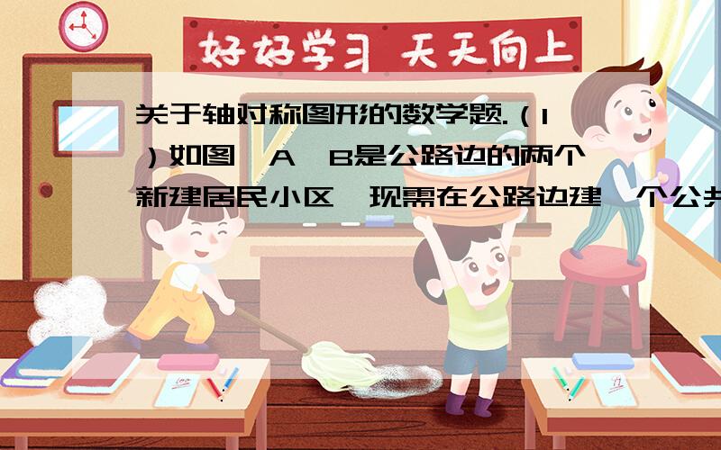 关于轴对称图形的数学题.（1）如图,A、B是公路边的两个新建居民小区,现需在公路边建一个公共汽车站,要使小区到车站的路程一样,画出汽车站的位置并说明道理.（2）如图,某电视台要修建