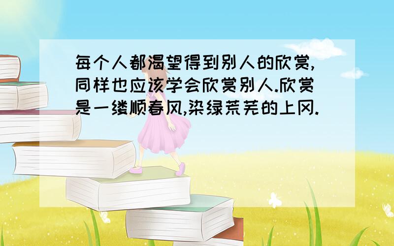 每个人都渴望得到别人的欣赏,同样也应该学会欣赏别人.欣赏是一缕顺春风,染绿荒芜的上冈.                          欣赏是……      仿句