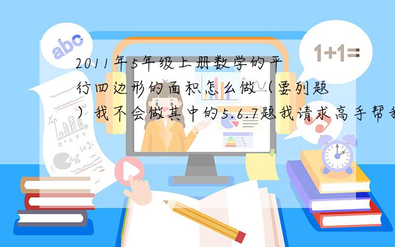 2011年5年级上册数学的平行四边形的面积怎么做（要列题）我不会做其中的5.6.7题我请求高手帮我啊，只要有5年级的数学课本就行.