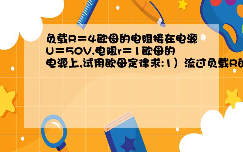 负载R＝4欧母的电阻接在电源U＝50V.电阻r＝1欧母的电源上,试用欧母定律求:1）流过负载R的电流I,2)负载R两