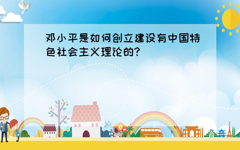 邓小平是如何创立建设有中国特色社会主义理论的?