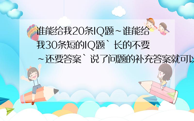 谁能给我20条IQ题~谁能给我30条短的IQ题`长的不要~还要答案`说了问题的补充答案就可以了