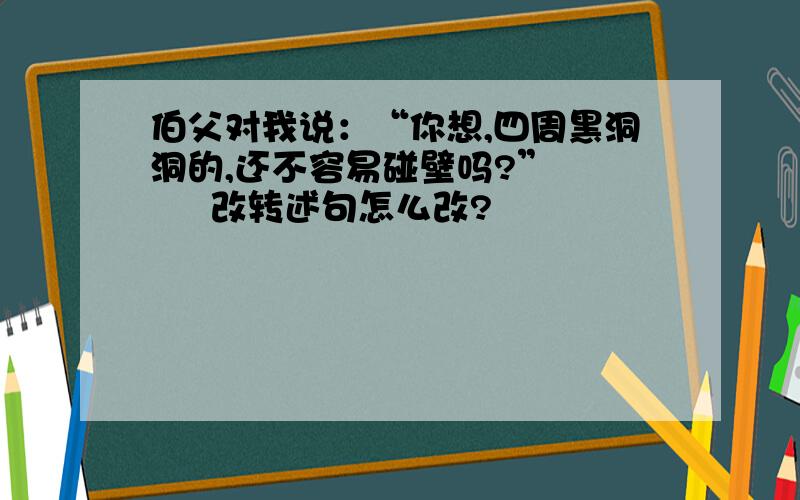 伯父对我说：“你想,四周黑洞洞的,还不容易碰壁吗?”       改转述句怎么改?