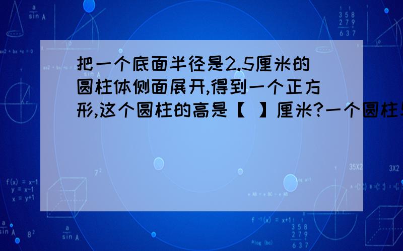 把一个底面半径是2.5厘米的圆柱体侧面展开,得到一个正方形,这个圆柱的高是【 】厘米?一个圆柱与一个圆锥等底等高,如果圆柱比圆锥的体积多4.2立方分米,圆柱的体积是【 】立方分米,圆锥