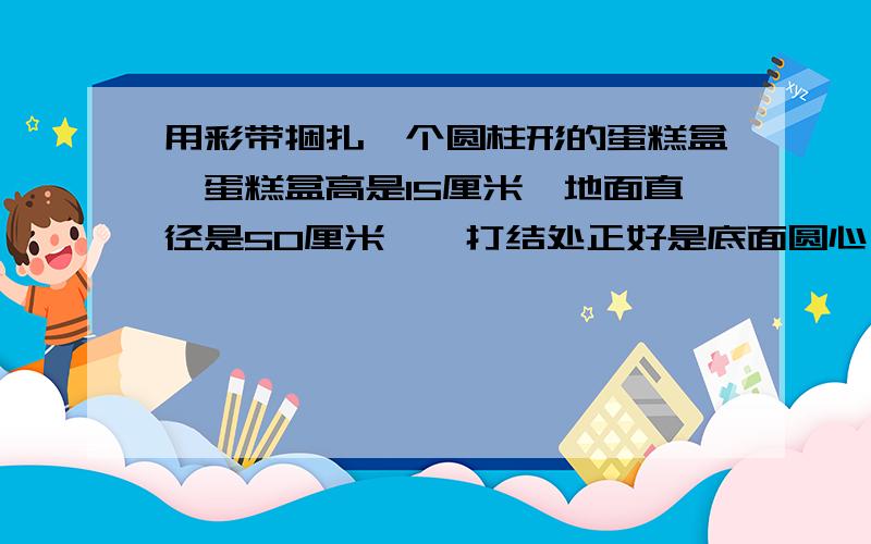 用彩带捆扎一个圆柱形的蛋糕盒【蛋糕盒高是15厘米,地面直径是50厘米】,打结处正好是底面圆心,打结用去彩带长25厘米.捆扎这个蛋糕盒,至少用去彩带多少厘米?在蛋糕盒的整个侧面贴上商标