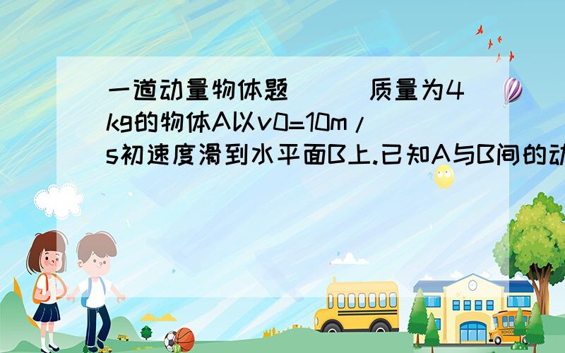 一道动量物体题．．．质量为4kg的物体A以v0=10m/s初速度滑到水平面B上.已知A与B间的动摩擦因数 =0.2,g=10m/s2.若以 0为正方向,则在10s内,物体受到的冲量为：（ ）A．80N•s B.-80N•s C.40N•