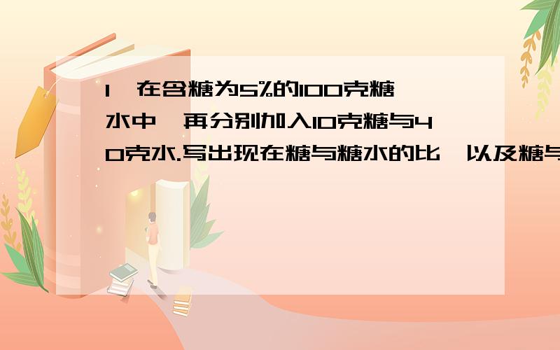 1、在含糖为5%的100克糖水中,再分别加入10克糖与40克水.写出现在糖与糖水的比,以及糖与水的比.2、一块棉田用含药60%的农药2千克,加清水配成含药0.5%的药水进行杀虫.需加清水多少千克?3、A容