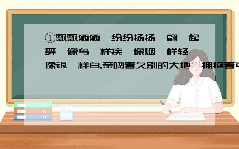 ①飘飘洒洒,纷纷扬扬,翩跹起舞,像鸟一样疾,像烟一样轻,像银一样白.亲吻着久别的大地,拥抱着可爱的②一别七个月，这二百多天的时间你到哪里去了呢？你化作了晨霜，化作雨滴，化作青雾