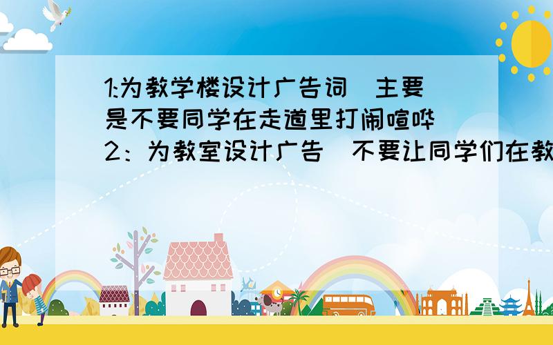 1:为教学楼设计广告词(主要是不要同学在走道里打闹喧哗)2：为教室设计广告(不要让同学们在教室里乱扔垃圾)3:为陕西的景点设计一个广告词（.华山,兵马俑）4:为一个叫红梅萝卜干的产品设