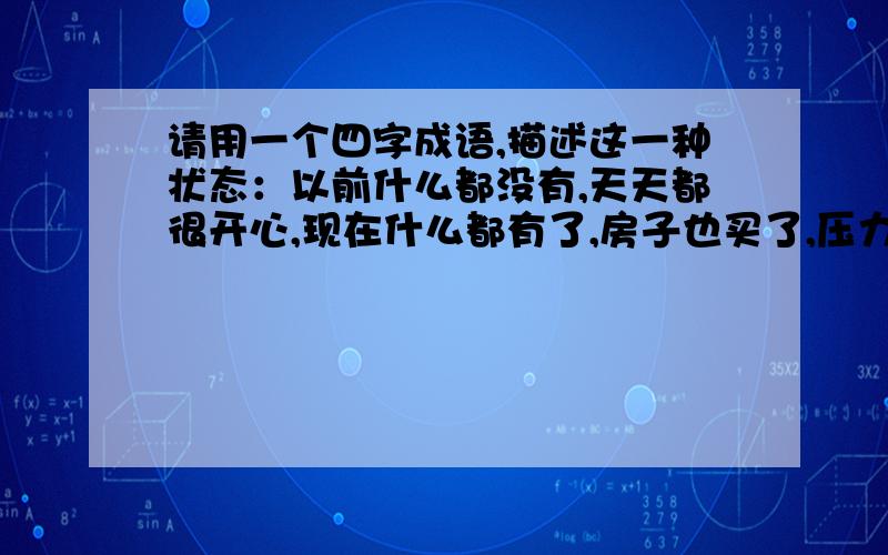 请用一个四字成语,描述这一种状态：以前什么都没有,天天都很开心,现在什么都有了,房子也买了,压力却也大了,不开心,拥有的比原来多,可是不觉得幸福