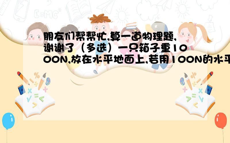 朋友们帮帮忙,算一道物理题,谢谢了（多选）一只箱子重1000N,放在水平地面上,若用100N的水平推力,将箱子沿力的方向匀速推动1m,则：（    ）A：箱子受到的摩擦力是1100NB：推力做功1100JC：箱子