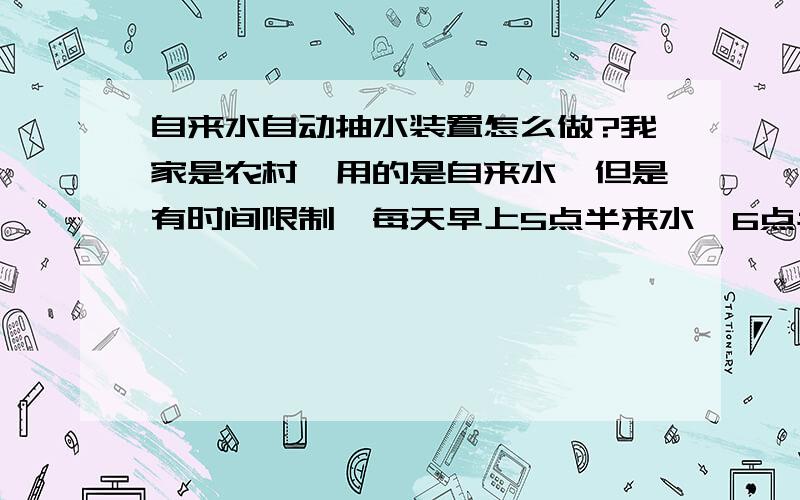 自来水自动抽水装置怎么做?我家是农村,用的是自来水,但是有时间限制,每天早上5点半来水,6点半停水,我是懒虫爱睡懒觉,经常接不到水吃,能不能用电路控制,来水的时候自动开启往水缸流水,