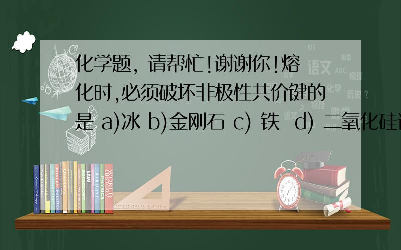 化学题, 请帮忙!谢谢你!熔化时,必须破坏非极性共价键的是 a)冰 b)金刚石 c) 铁  d) 二氧化硅请问是那一个,及对每种物质说明{是或否}的理由