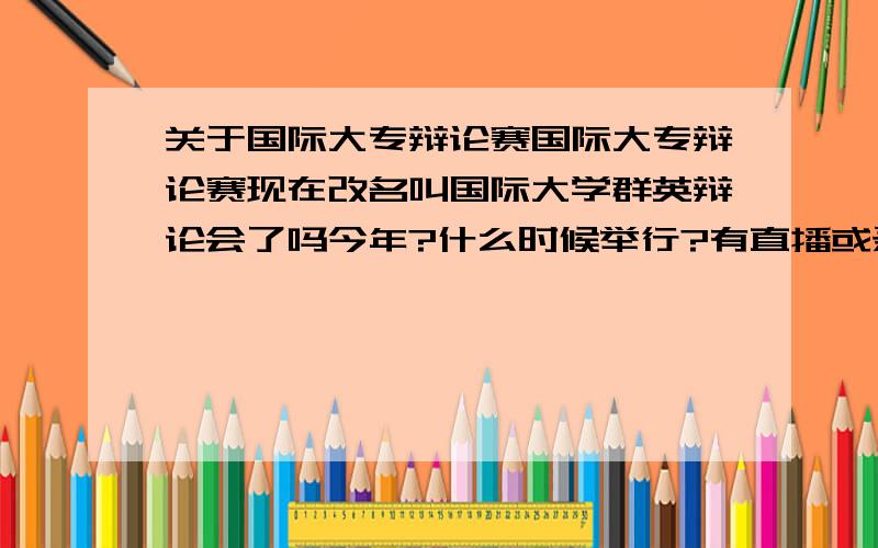 关于国际大专辩论赛国际大专辩论赛现在改名叫国际大学群英辩论会了吗今年?什么时候举行?有直播或录播吗?哪个台?另外有没有以前的经典的辩论赛的下载?