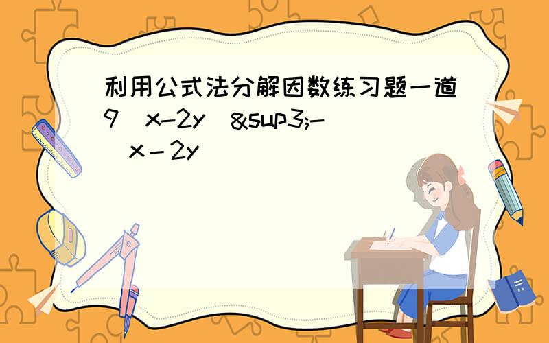 利用公式法分解因数练习题一道9（x-2y）³-（x－2y）