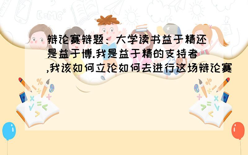 辩论赛辩题：大学读书益于精还是益于博.我是益于精的支持者,我该如何立论如何去进行这场辩论赛