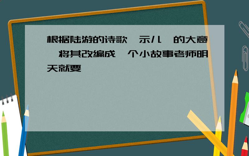 根据陆游的诗歌《示儿》的大意,将其改编成一个小故事老师明天就要