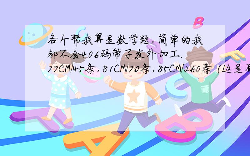 各个帮我算是数学题,简单的我都不会406码带子发外加工.77CM/45条,81CM/70条,85CM/260条.（这是顾客要的尺寸）   我要把406码带分到这三个尺寸里面去.不会阿.数学差到没话说.各位帮帮忙.