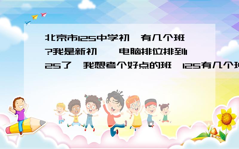 北京市125中学初一有几个班?我是新初一,电脑排位排到125了,我想考个好点的班,125有几个班啊?