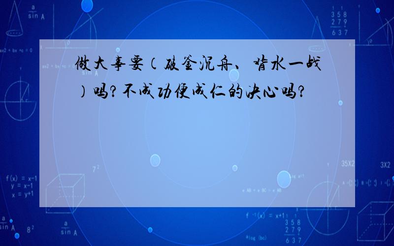 做大事要（破釜沉舟、背水一战）吗?不成功便成仁的决心吗?