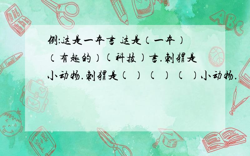 例：这是一本书 这是（一本）（有趣的）(科技)书.刺猬是小动物.刺猬是( ) ( ) ( )小动物.