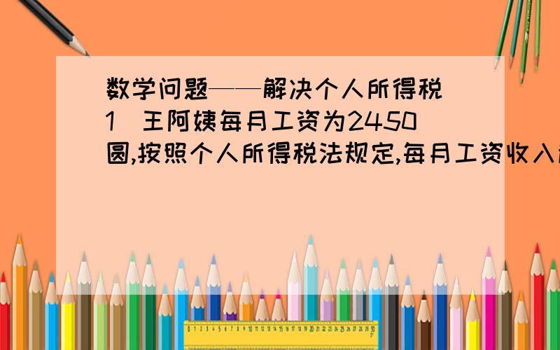 数学问题——解决个人所得税（1）王阿姨每月工资为2450圆,按照个人所得税法规定,每月工资收入超出2000圆的部分,不超过500圆的按5%的税率缴纳个人所得税,超过500圆至2000圆的部分按10%的税率