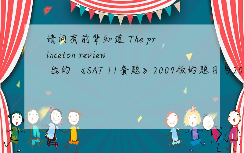 请问有前辈知道 The princeton review 出的 《SAT 11套题》2009版的题目与2008版的是相同或相似的吗?还有这套书有2010版的吗?如果08与09版相似,也没有新版的话,SAT的套题或真题还有那种书呢?本人已