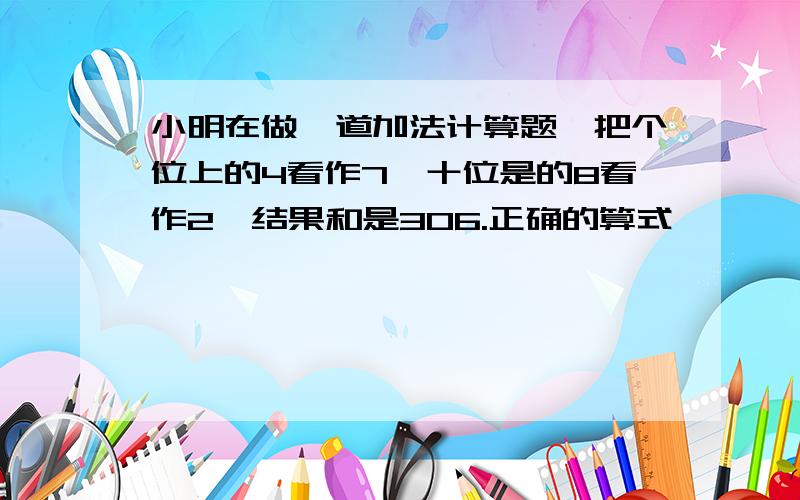 小明在做一道加法计算题,把个位上的4看作7,十位是的8看作2,结果和是306.正确的算式